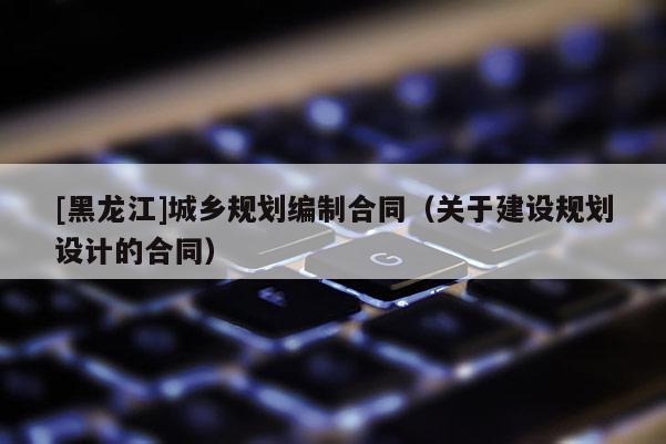 [黑龍江]城鄉(xiāng)規(guī)劃編制合同（關(guān)于建設(shè)規(guī)劃設(shè)計的合同）