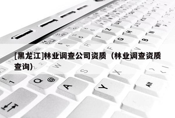 [黑龍江]林業(yè)調(diào)查公司資質(zhì)（林業(yè)調(diào)查資質(zhì)查詢）