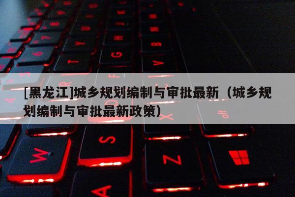 [黑龍江]城鄉(xiāng)規(guī)劃編制與審批最新（城鄉(xiāng)規(guī)劃編制與審批最新政策）