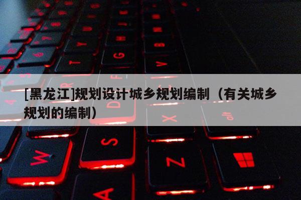 [黑龍江]規(guī)劃設(shè)計(jì)城鄉(xiāng)規(guī)劃編制（有關(guān)城鄉(xiāng)規(guī)劃的編制）