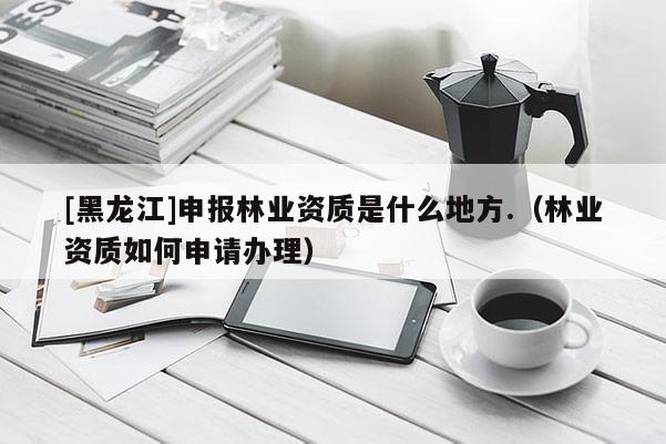 [黑龍江]申報(bào)林業(yè)資質(zhì)是什么地方.（林業(yè)資質(zhì)如何申請(qǐng)辦理）