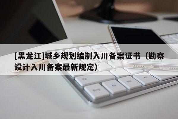 [黑龍江]城鄉(xiāng)規(guī)劃編制入川備案證書（勘察設(shè)計入川備案最新規(guī)定）
