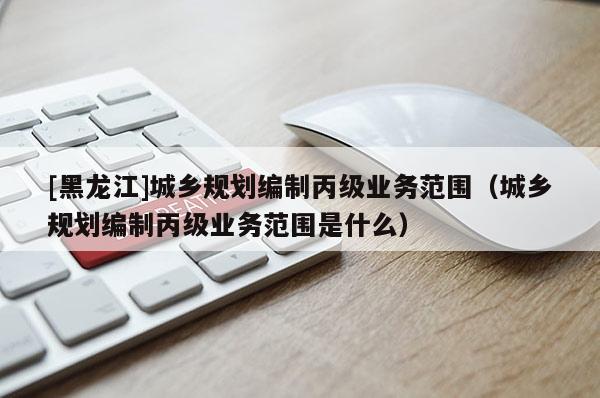 [黑龍江]城鄉(xiāng)規(guī)劃編制丙級(jí)業(yè)務(wù)范圍（城鄉(xiāng)規(guī)劃編制丙級(jí)業(yè)務(wù)范圍是什么）