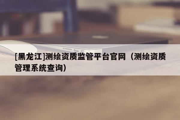 [黑龍江]測(cè)繪資質(zhì)監(jiān)管平臺(tái)官網(wǎng)（測(cè)繪資質(zhì)管理系統(tǒng)查詢）