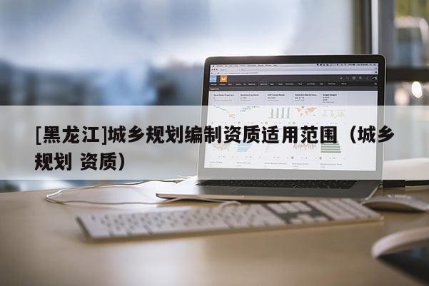 [黑龍江]城鄉(xiāng)規(guī)劃編制資質適用范圍（城鄉(xiāng)規(guī)劃 資質）