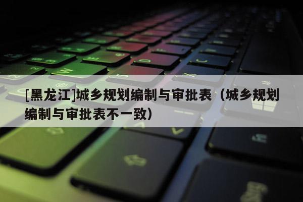 [黑龍江]城鄉(xiāng)規(guī)劃編制與審批表（城鄉(xiāng)規(guī)劃編制與審批表不一致）