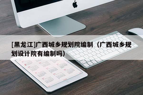 [黑龍江]廣西城鄉(xiāng)規(guī)劃院編制（廣西城鄉(xiāng)規(guī)劃設計院有編制嗎）