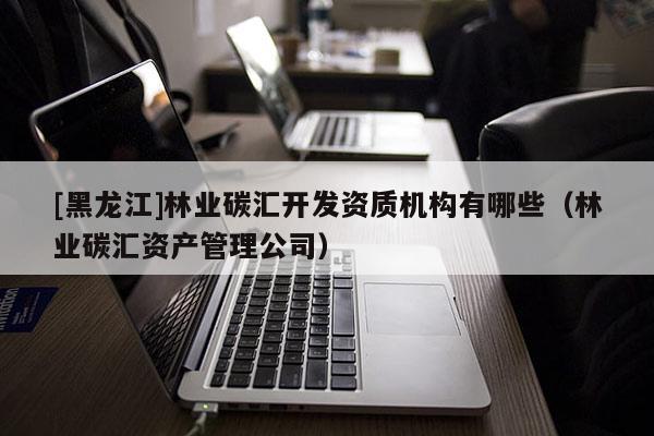[黑龍江]林業(yè)碳匯開發(fā)資質(zhì)機(jī)構(gòu)有哪些（林業(yè)碳匯資產(chǎn)管理公司）