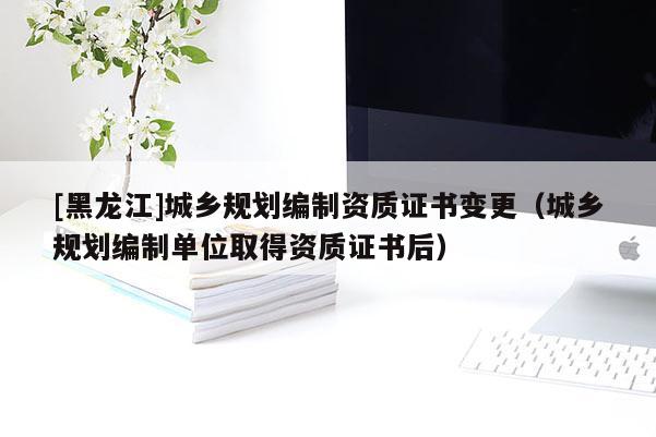 [黑龍江]城鄉(xiāng)規(guī)劃編制資質(zhì)證書(shū)變更（城鄉(xiāng)規(guī)劃編制單位取得資質(zhì)證書(shū)后）