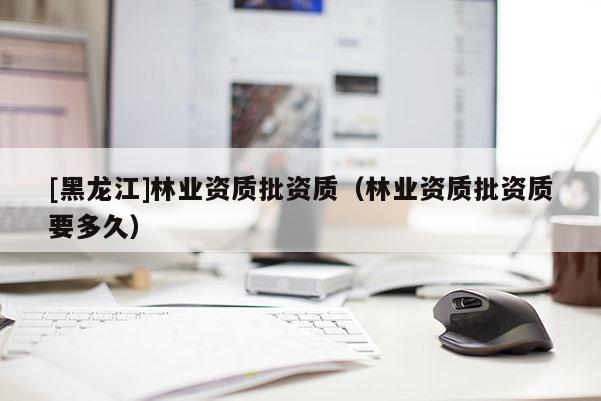 [黑龍江]林業(yè)資質(zhì)批資質(zhì)（林業(yè)資質(zhì)批資質(zhì)要多久）