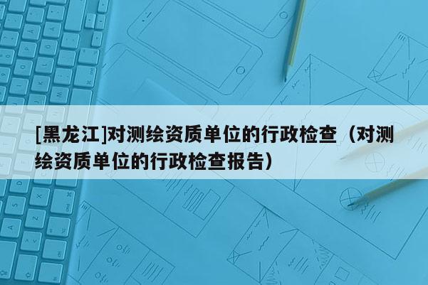 [黑龍江]對測繪資質(zhì)單位的行政檢查（對測繪資質(zhì)單位的行政檢查報告）