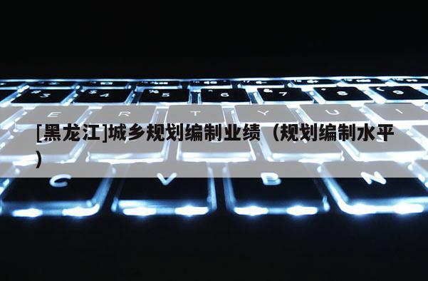 [黑龍江]城鄉(xiāng)規(guī)劃編制業(yè)績（規(guī)劃編制水平）