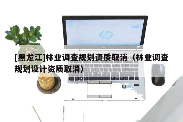 [黑龍江]林業(yè)調(diào)查規(guī)劃資質(zhì)取消（林業(yè)調(diào)查規(guī)劃設(shè)計資質(zhì)取消）