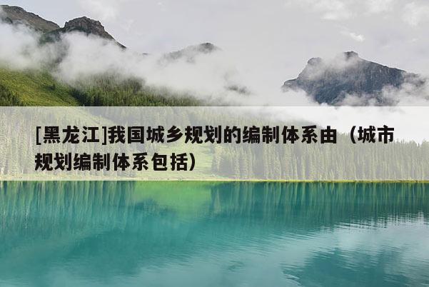[黑龍江]我國城鄉(xiāng)規(guī)劃的編制體系由（城市規(guī)劃編制體系包括）