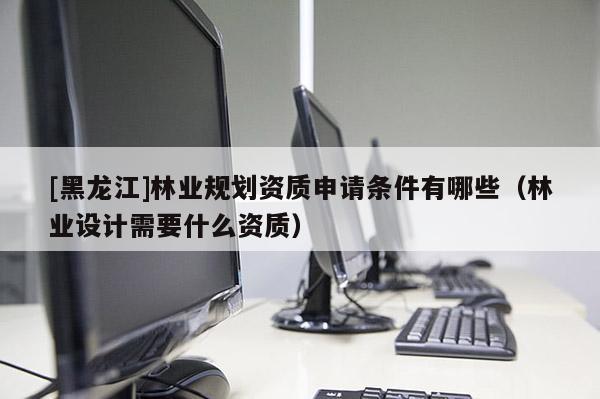 [黑龍江]林業(yè)規(guī)劃資質(zhì)申請(qǐng)條件有哪些（林業(yè)設(shè)計(jì)需要什么資質(zhì)）