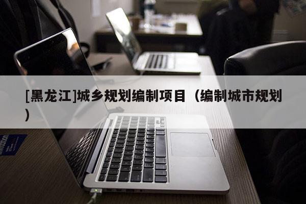 [黑龍江]城鄉(xiāng)規(guī)劃編制項目（編制城市規(guī)劃）