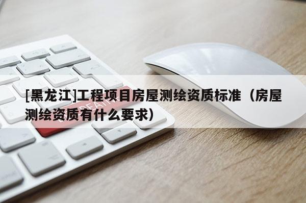 [黑龍江]工程項(xiàng)目房屋測繪資質(zhì)標(biāo)準(zhǔn)（房屋測繪資質(zhì)有什么要求）