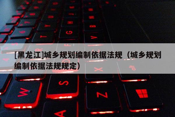 [黑龍江]城鄉(xiāng)規(guī)劃編制依據(jù)法規(guī)（城鄉(xiāng)規(guī)劃編制依據(jù)法規(guī)規(guī)定）