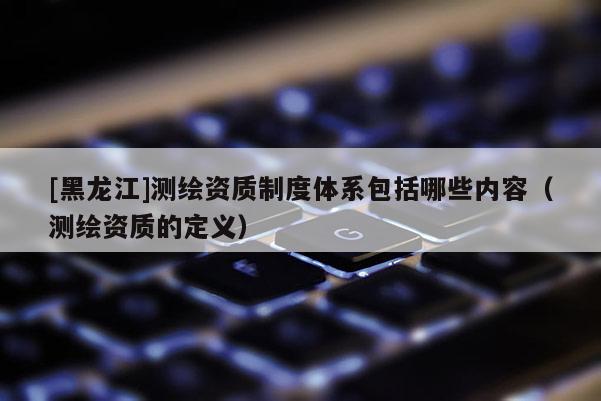 [黑龍江]測繪資質制度體系包括哪些內容（測繪資質的定義）