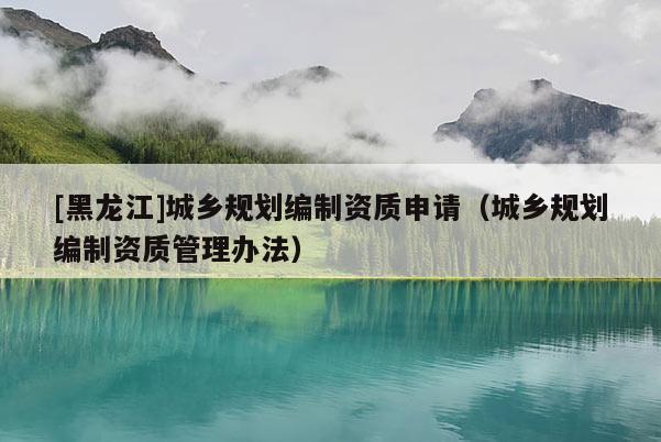 [黑龍江]城鄉(xiāng)規(guī)劃編制資質申請（城鄉(xiāng)規(guī)劃編制資質管理辦法）