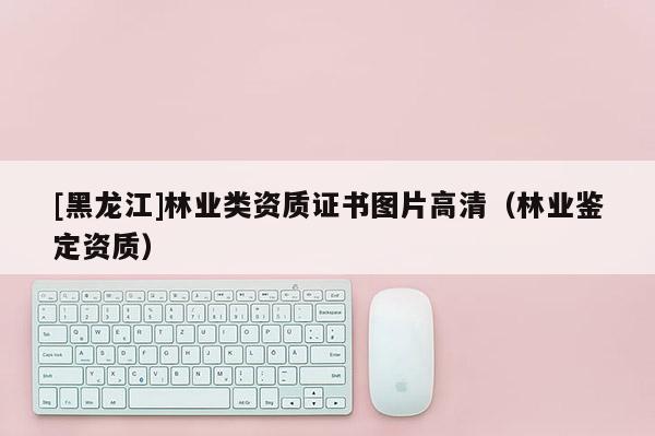 [黑龍江]林業(yè)類資質(zhì)證書圖片高清（林業(yè)鑒定資質(zhì)）