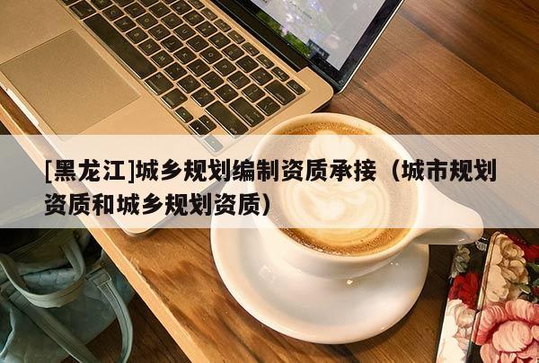[黑龍江]城鄉(xiāng)規(guī)劃編制資質(zhì)承接（城市規(guī)劃資質(zhì)和城鄉(xiāng)規(guī)劃資質(zhì)）