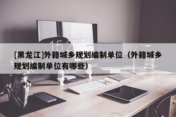 [黑龍江]外籍城鄉(xiāng)規(guī)劃編制單位（外籍城鄉(xiāng)規(guī)劃編制單位有哪些）