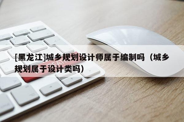 [黑龍江]城鄉(xiāng)規(guī)劃設(shè)計師屬于編制嗎（城鄉(xiāng)規(guī)劃屬于設(shè)計類嗎）