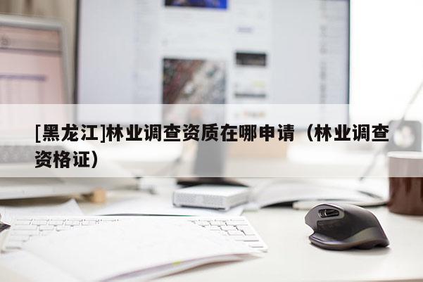 [黑龍江]林業(yè)調(diào)查資質(zhì)在哪申請(qǐng)（林業(yè)調(diào)查資格證）