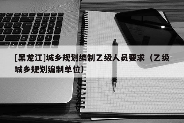 [黑龍江]城鄉(xiāng)規(guī)劃編制乙級人員要求（乙級城鄉(xiāng)規(guī)劃編制單位）
