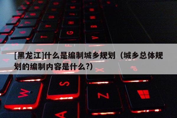 [黑龍江]什么是編制城鄉(xiāng)規(guī)劃（城鄉(xiāng)總體規(guī)劃的編制內(nèi)容是什么?）