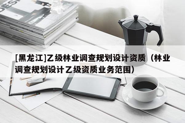 [黑龍江]乙級(jí)林業(yè)調(diào)查規(guī)劃設(shè)計(jì)資質(zhì)（林業(yè)調(diào)查規(guī)劃設(shè)計(jì)乙級(jí)資質(zhì)業(yè)務(wù)范圍）