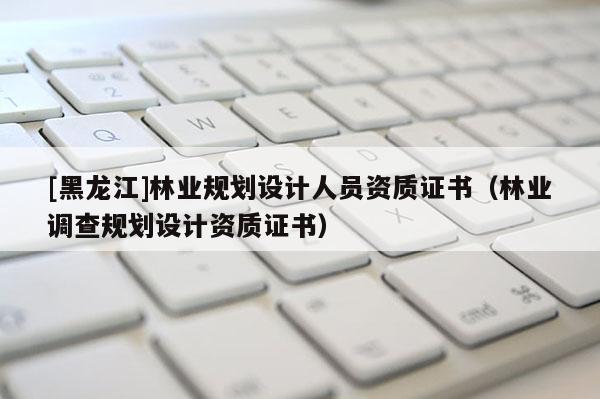 [黑龍江]林業(yè)規(guī)劃設(shè)計(jì)人員資質(zhì)證書（林業(yè)調(diào)查規(guī)劃設(shè)計(jì)資質(zhì)證書）