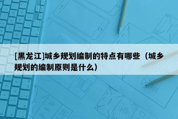 [黑龍江]城鄉(xiāng)規(guī)劃編制的特點有哪些（城鄉(xiāng)規(guī)劃的編制原則是什么）