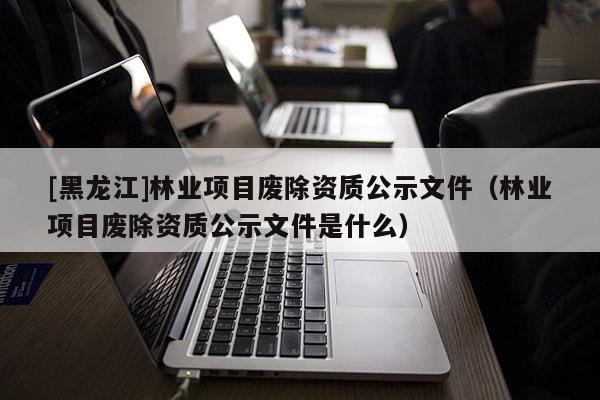 [黑龍江]林業(yè)項(xiàng)目廢除資質(zhì)公示文件（林業(yè)項(xiàng)目廢除資質(zhì)公示文件是什么）