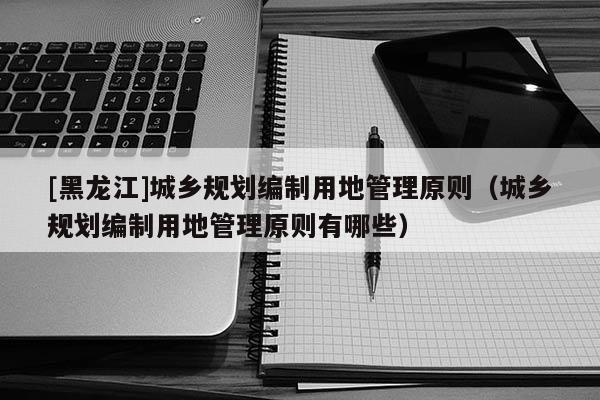 [黑龍江]城鄉(xiāng)規(guī)劃編制用地管理原則（城鄉(xiāng)規(guī)劃編制用地管理原則有哪些）