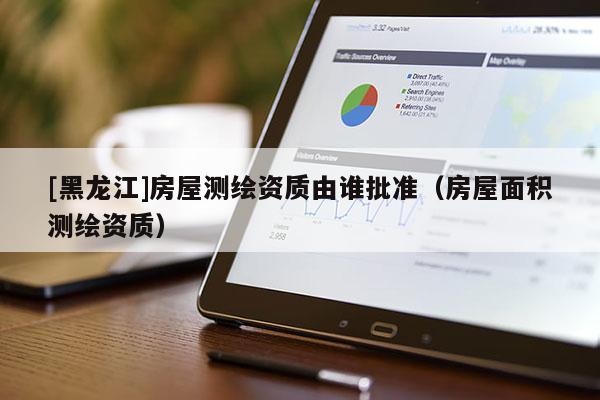 [黑龍江]房屋測繪資質由誰批準（房屋面積測繪資質）