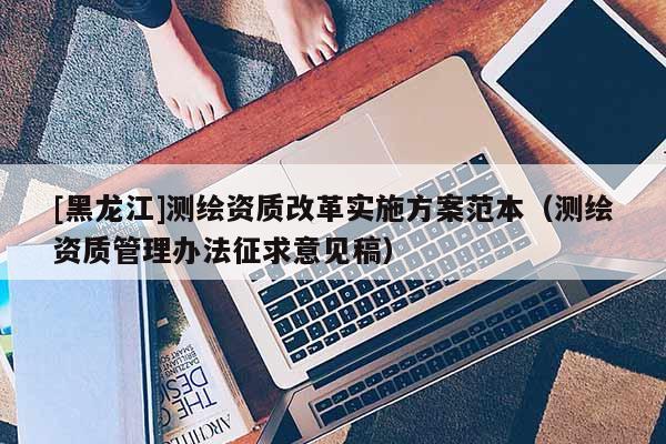 [黑龍江]測(cè)繪資質(zhì)改革實(shí)施方案范本（測(cè)繪資質(zhì)管理辦法征求意見(jiàn)稿）