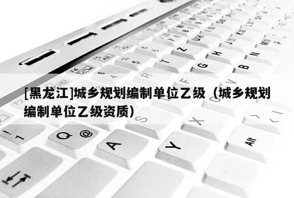 [黑龍江]城鄉(xiāng)規(guī)劃編制單位乙級（城鄉(xiāng)規(guī)劃編制單位乙級資質(zhì)）