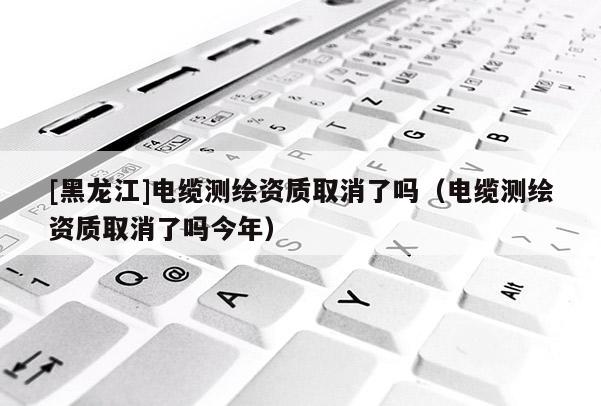 [黑龍江]電纜測繪資質(zhì)取消了嗎（電纜測繪資質(zhì)取消了嗎今年）
