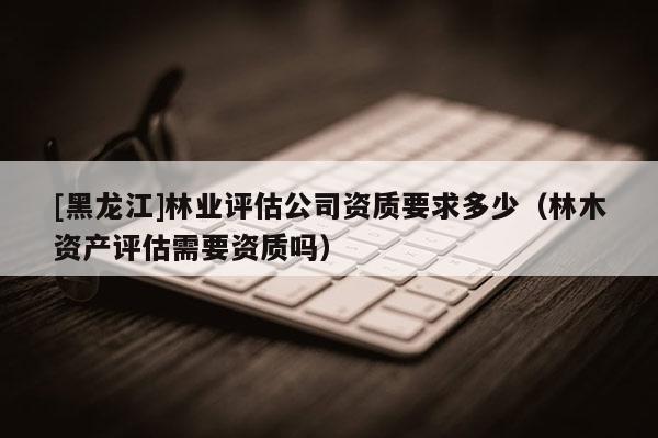 [黑龍江]林業(yè)評估公司資質(zhì)要求多少（林木資產(chǎn)評估需要資質(zhì)嗎）