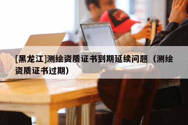 [黑龍江]測繪資質(zhì)證書到期延續(xù)問題（測繪資質(zhì)證書過期）