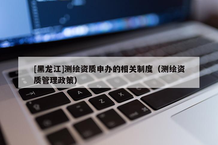 [黑龍江]測(cè)繪資質(zhì)申辦的相關(guān)制度（測(cè)繪資質(zhì)管理政策）