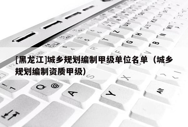[黑龍江]城鄉(xiāng)規(guī)劃編制甲級單位名單（城鄉(xiāng)規(guī)劃編制資質(zhì)甲級）