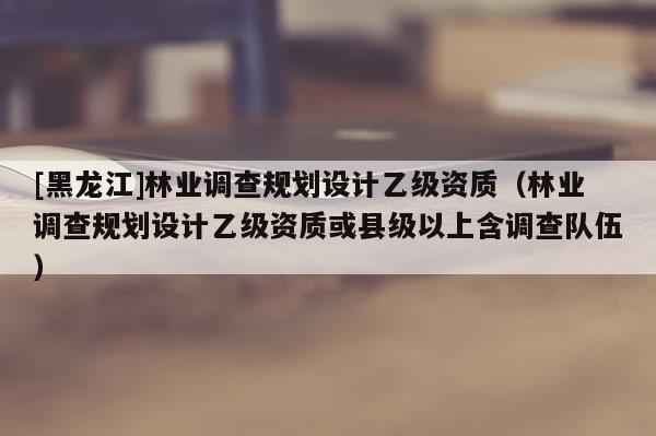 [黑龍江]林業(yè)調(diào)查規(guī)劃設(shè)計(jì)乙級(jí)資質(zhì)（林業(yè)調(diào)查規(guī)劃設(shè)計(jì)乙級(jí)資質(zhì)或縣級(jí)以上含調(diào)查隊(duì)伍）