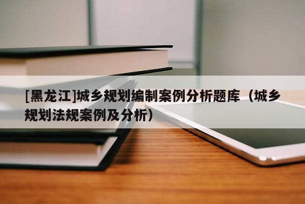 [黑龍江]城鄉(xiāng)規(guī)劃編制案例分析題庫（城鄉(xiāng)規(guī)劃法規(guī)案例及分析）