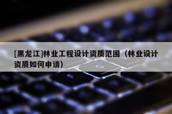 [黑龍江]林業(yè)工程設(shè)計資質(zhì)范圍（林業(yè)設(shè)計資質(zhì)如何申請）