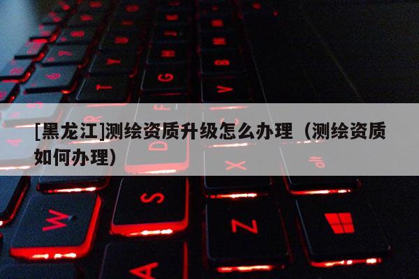 [黑龍江]測繪資質(zhì)升級(jí)怎么辦理（測繪資質(zhì)如何辦理）