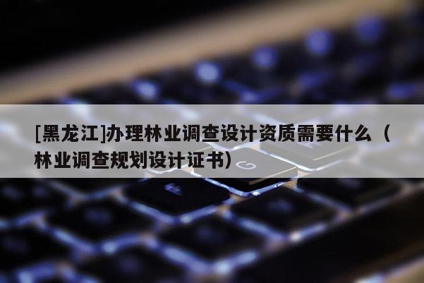 [黑龍江]辦理林業(yè)調(diào)查設(shè)計(jì)資質(zhì)需要什么（林業(yè)調(diào)查規(guī)劃設(shè)計(jì)證書）