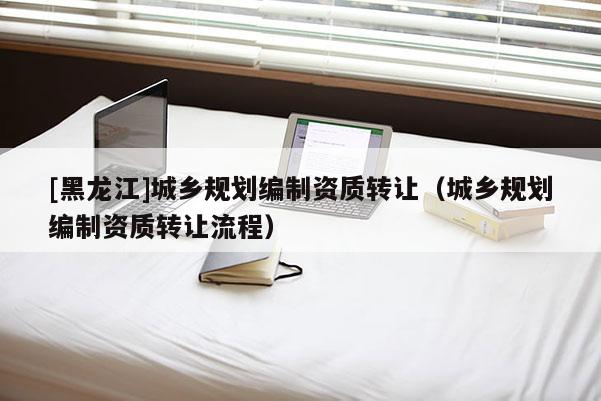 [黑龍江]城鄉(xiāng)規(guī)劃編制資質(zhì)轉(zhuǎn)讓（城鄉(xiāng)規(guī)劃編制資質(zhì)轉(zhuǎn)讓流程）